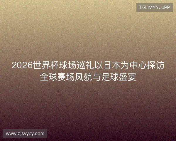 2026世界杯球场巡礼以日本为中心探访全球赛场风貌与足球盛宴